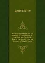Beauties Selected from the Writings of James Beattie .: To Which Are Prefixed, a Life of the Author, and an Account of His Writings