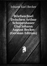 Briefwechsel Zwischen Arthur Schopenhauer Und Johann August Becker (German Edition)