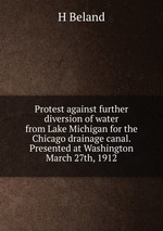Protest against further diversion of water from Lake Michigan for the Chicago drainage canal. Presented at Washington March 27th, 1912