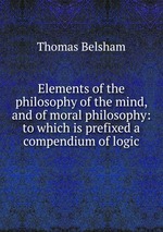 Elements of the philosophy of the mind, and of moral philosophy: to which is prefixed a compendium of logic