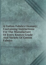 A Cotton Fabrics Glossary; Containing Instructions For The Manufacture Of Every Known Grade And Variety Of Cotton Fabrics