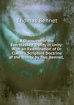 A Discourse of the Everblessed Trinity in Unity: With an Examination of Dr. Clarke`s Scripture Doctrine of the Trinity. by Tho. Bennet, .
