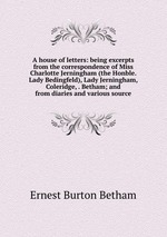 A house of letters: being excerpts from the correspondence of Miss Charlotte Jerningham (the Honble. Lady Bedingfeld), Lady Jerningham, Coleridge, . Betham; and from diaries and various source