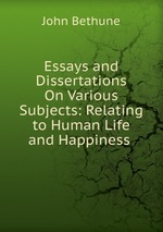 Essays and Dissertations On Various Subjects: Relating to Human Life and Happiness .