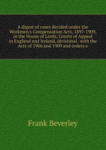 A digest of cases decided under the Workmen`s Compensation Acts, 1897-1909, in the House of Lords, Courts of Appeal in England and Ireland, divisional . with the Acts of 1906 and 1909 and orders e