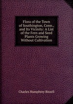 Flora of the Town of Southington, Conn., and Its Vicinity: A List of the Fern and Seed Plants Growing Without Cultivation