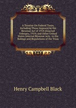 A Treatise On Federal Taxes, Including Those Imposed by the Revenue Act of 1918 (Enacted February, 1919) and Other United States Internal Revenue Acts . to the Rulings and Regulations of the Treas