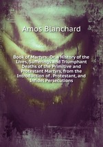 Book of Martyrs: Or, a History of the Lives, Sufferings and Triumphant Deaths of the Primitive and Protestant Martyrs, from the Introduction of . Protestant, and Infidel Persecutions.