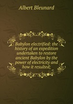 Babylon electrified: the history of an expedition undertaken to restore ancient Babylon by the power of electricity and how it resulted;