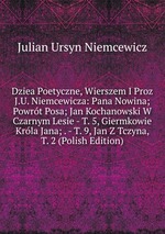 Dziea Poetyczne, Wierszem I Proz J.U. Niemcewicza: Pana Nowina; Powrt Posa; Jan Kochanowski W Czarnym Lesie - T. 5, Giermkowie Krla Jana; . - T. 9, Jan Z Tczyna, T. 2 (Polish Edition)