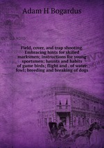 Field, cover, and trap shooting. Embracing hints for skilled marksmen; instructions for young sportsmen; haunts and habits of game birds; flight and . of water fowl; breeding and breaking of dogs