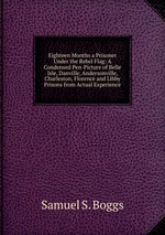 Eighteen Months a Prisoner Under the Rebel Flag: A Condensed Pen-Picture of Belle Isle, Danville, Andersonville, Charleston, Florence and Libby Prisons from Actual Experience