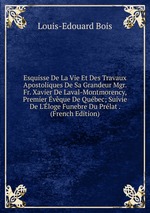 Esquisse De La Vie Et Des Travaux Apostoliques De Sa Grandeur Mgr. Fr. Xavier De Laval-Montmorency, Premier vque De Qubec; Suivie De L`loge Funebre Du Prlat . (French Edition)