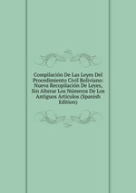 Compilacin De Las Leyes Del Procedimiento Civil Boliviano: Nueva Recopilacin De Leyes, Sin Alterar Los Nmeros De Los Antiguos Artculos (Spanish Edition)