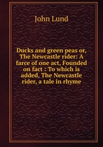 Ducks and green peas or, The Newcastle rider: A farce of one act, Founded on fact : To which is added, The Newcastle rider, a tale in rhyme