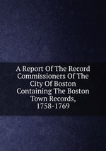 A Report Of The Record Commissioners Of The City Of Boston Containing The Boston Town Records, 1758-1769