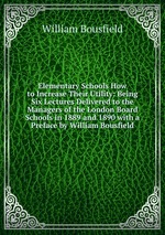 Elementary Schools How to Increase Their Utility: Being Six Lectures Delivered to the Managers of the London Board Schools in 1889 and 1890 with a Preface by William Bousfield