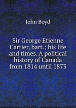 Sir George Etienne Cartier, bart.; his life and times. A political history of Canada from 1814 until 1873