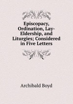 Episcopacy, Ordination, Lay-Eldership, and Liturgies; Considered in Five Letters