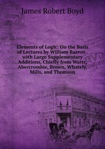 Elements of Logic: On the Basis of Lectures by William Barron . with Large Supplementary Additions, Chiefly from Watts, Abercrombie, Brown, Whately, Mills, and Thomson