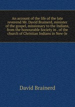 An account of the life of the late reverend Mr. David Brainerd, minister of the gospel, missionary to the Indians, from the honourable Society in . of the church of Christian Indians in New-Je