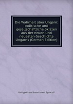 Die Wahrheit ber Ungarn: politische und gesellschaftliche Skizzen aus der neuen und neuesten Geschichte Ungarns (German Edition)