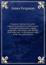 Ferguson`s lectures on select subjects in mechanics, hydrostatics, hydraulics, pneumatics, optics, geography, astronomy, and dialing: with notes and . to the present state of the arts and sciences