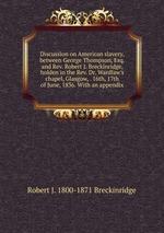 Discussion on American slavery, between George Thompson, Esq. and Rev. Robert J. Breckinridge, holden in the Rev. Dr. Wardlaw`s chapel, Glasgow, . 16th, 17th of June, 1836. With an appendix