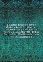 Education&training for the electrical&allied engineering industries, being a report of the education committee of the British Electrical and Allied Manufacturers` Association (Incorp.)