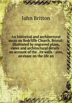 An historical and architectural essay on Redcliffe Church, Bristol: illustrated by engraved plans, views and architectural details : an account of the . its walls : also, an essay on the life an