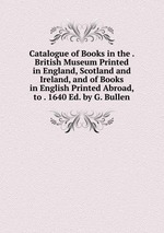 Catalogue of Books in the . British Museum Printed in England, Scotland and Ireland, and of Books in English Printed Abroad, to . 1640 Ed. by G. Bullen.