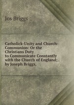 Catholick-Unity and Church-Communion: Or the Christians Duty to Communicate Constantly with the Church of England; . by Joseph Briggs, .
