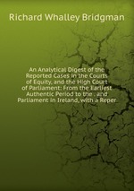 An Analytical Digest of the Reported Cases in the Courts of Equity, and the High Court of Parliament: From the Earliest Authentic Period to the . and Parliament in Ireland, with a Reper