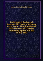 Ecclesiastical Duties and Revenues Bill: Speech Delivered in the House of Lords On Behalf of the Deans and Chapters Petitioning Against the Bill, 23 July 1840