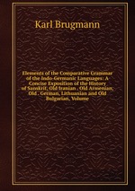 Elements of the Comparative Grammar of the Indo-Germanic Languages: A Concise Exposition of the History of Sanskrit, Old Iranian . Old Armenian, Old . German, Lithuanian and Old Bulgarian, Volume