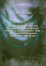 Documents Relating to the Proceedings Against William Prynne, in 1634 and 1637: With a Biographical Fragment by the Late John Bruce