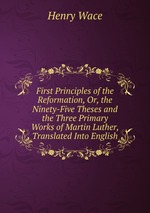 First Principles of the Reformation, Or, the Ninety-Five Theses and the Three Primary Works of Martin Luther, Translated Into English