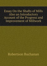 Essay On the Shafts of Mills Also an Introductory Account of the Progress and Improvement of Millwork