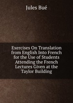 Exercises On Translation from English Into French for the Use of Students Attending the French Lectures Given at the Taylor Building