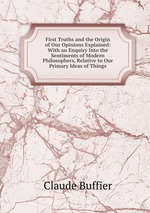 First Truths and the Origin of Our Opinions Explained: With an Enquiry Into the Sentiments of Modern Philosophers, Relative to Our Primary Ideas of Things