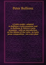 A Latin reader: adapted to Bullions`s Latin grammar and to Bullions&Morris`s Latin grammar : with an introduction on the idioms of the Latin . in Latin prose composition : on a new plan