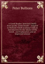 A Greek Reader: Selected Chiefly from Jacobs` Greek Reader : Adapted to Bullions` Greek Grammar with an Introduction On the Idioms of the Greek . and Explanatory and an Improved Lexicon
