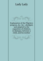 Explanation of the Pilgrim`s progress,&c.&c.: abridged, and adapted to the capacities of children, in dialogue, between a child, and his mother