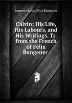 Calvin: His Life, His Labours, and His Writings. Tr. from the French of Flix Bungener .