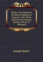 Butler`s Six Sermons On Moral Subjects; a Sequel to the Three Sermons On Human Nature, Ed. by W. Whewell