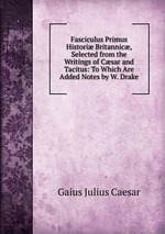 Fasciculus Primus Histori Britannic, Selected from the Writings of Csar and Tacitus: To Which Are Added Notes by W. Drake