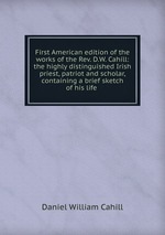 First American edition of the works of the Rev. D.W. Cahill: the highly distinguished Irish priest, patriot and scholar, containing a brief sketch of his life .
