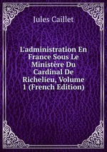 L`administration En France Sous Le Ministre Du Cardinal De Richelieu, Volume 1 (French Edition)