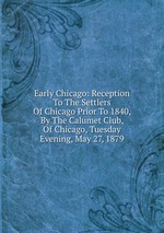 Early Chicago: Reception To The Settlers Of Chicago Prior To 1840, By The Calumet Club, Of Chicago, Tuesday Evening, May 27, 1879
