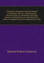 Canadian companies and the Judicial Committee; the law relating to the incorporation of companies, and their powers and limitation as determined by . notes of argument and the judgements in the